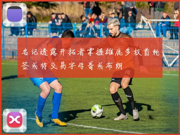 名记透露开拓者掌握雄鹿多枚首轮签或将交易字母哥或布朗