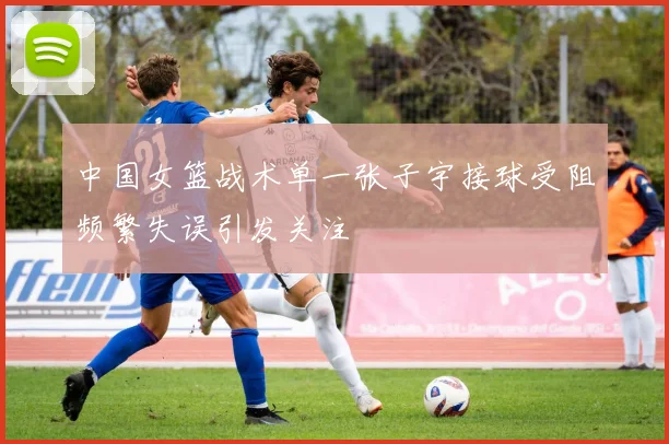 中国女篮战术单一张子宇接球受阻频繁失误引发关注
