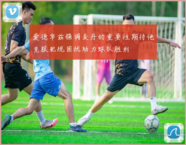 爱德华兹强调麦丹的重要性期待他克服犯规困扰助力球队胜利