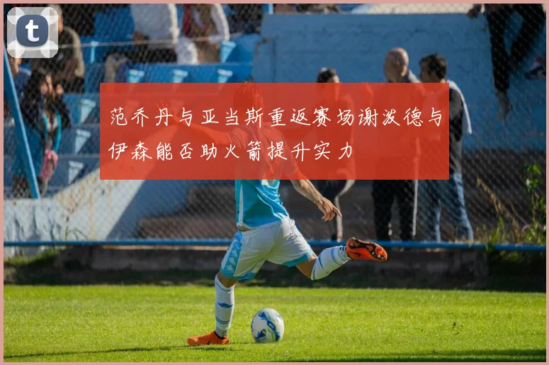 范乔丹与亚当斯重返赛场谢泼德与伊森能否助火箭提升实力