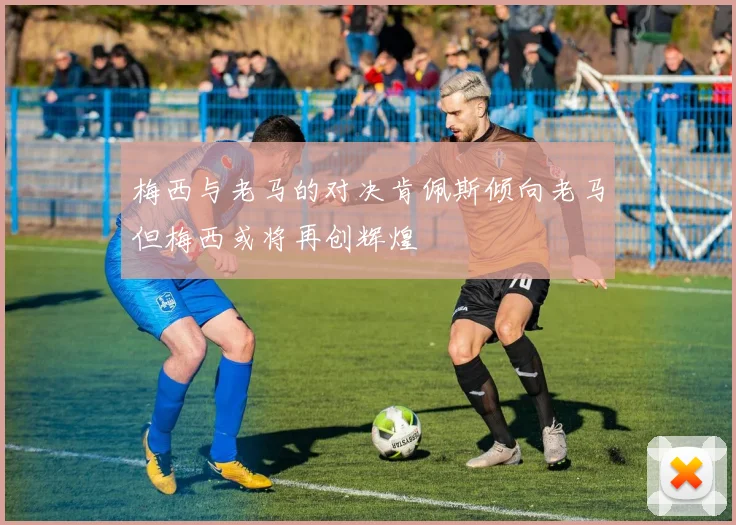 梅西与老马的对决肯佩斯倾向老马但梅西或将再创辉煌