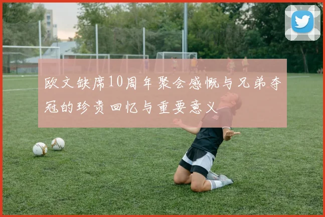 欧文缺席10周年聚会感慨与兄弟夺冠的珍贵回忆与重要意义