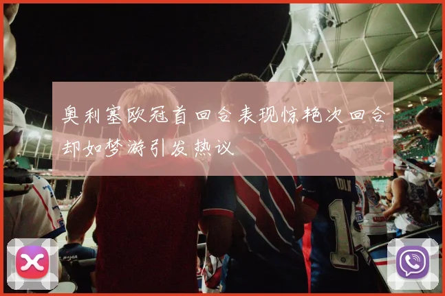 奥利塞欧冠首回合表现惊艳次回合却如梦游引发热议