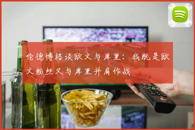 伦德博格谈欧文与库里：我既是欧文粉丝又与库里并肩作战