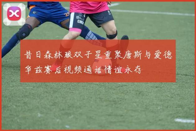 昔日森林狼双子星重聚唐斯与爱德华兹赛后视频通话情谊永存
