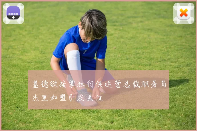 基德欲接掌独行侠运营总裁职务乌杰里加盟引发关注